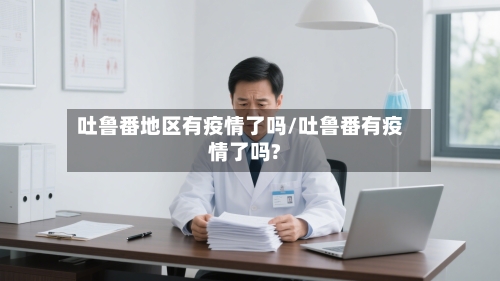 吐鲁番地区有疫情了吗/吐鲁番有疫情了吗?-第2张图片