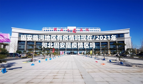 固安临河地区有疫情吗现在/2021年河北固安是疫情区吗-第1张图片